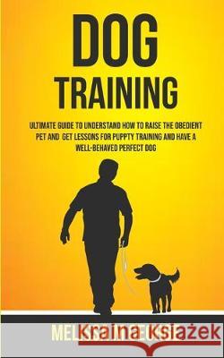 Dog Training: Ultimate Guide To Understand How To Raise The Obedient Pet And Get Lessons For Puppy Training And Have A Well-behaved Perfect Dog M George Melissa 9781989682098