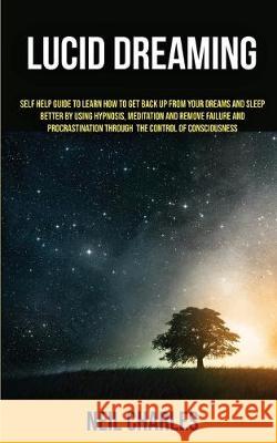 Lucid Dreaming: Self Help Guide to Learn How to Get Back Up From Your Dreams and Sleep Better by Using Hypnosis, Meditation and Remove Failure and Procrastination ... Through the Control of Consciousn Neil Charles 9781989682142