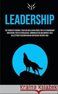 Leadership: The Power Of Personal Traction Skills With People With Extraordinary Motivation, Positive, Persuasion, Communication And Improve Your Bulletproof Decision Making Confidence Without MBA Eric Jones 9781989682203