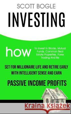 Investing: How to Invest in Stocks, Mutual Funds, Common Real Estate Properties, Forex Trading and Be Set for Millionaire Life and Retire Early with Intelligent Sense and Earn Passive Income Profits Scott Bogle 9781989682210 Robert Satterfield
