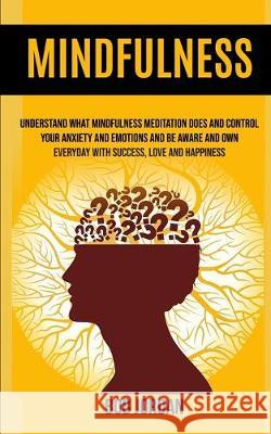 Mindfulness: Understand What Mindfulness Meditation Does And Control Your Anxiety And Emotions And Be Aware And Own Everyday With Success, Love And Happiness Bob Jordan 9781989682241 Robert Satterfield