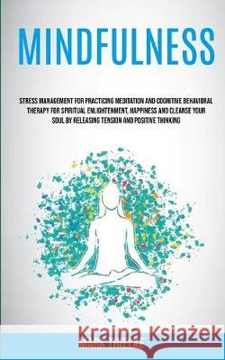Mindfulness: Stress Management for Practicing Meditation and Cognitive Behavioral Therapy for Spiritual Enlightenment, Happiness and Cleanse Your Soul by Releasing Tension and Positive Thinking Mark Thielke 9781989682296
