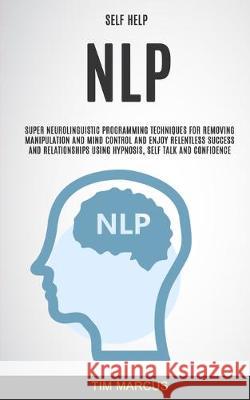 Self Help: NLP: Super Neurolinguistic Programming Techniques for Removing Manipulation and Mind Control and Enjoy Relentless Success and Relationships Using Hypnosis, Self Talk and Confidence Tim Marcus 9781989682326 Robert Satterfield