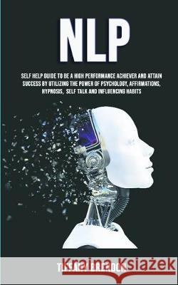 Nlp: Self Help Guide To Be A High Performance Achiever And Attain Success By Utilizing The Power Of Psychology, Affirmations, Hypnosis, Self Talk And Influencing Habits Tiffany Brendon 9781989682333 Robert Satterfield