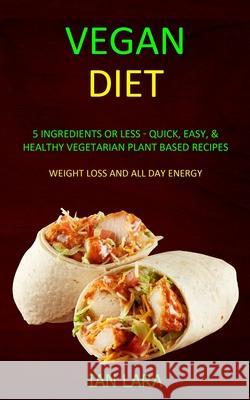 Vegan Diet: 5 Ingredients or Less - Quick, Easy, & Healthy Vegetarian Plant Based Recipes (Weight Loss and All Day Energy) Ian Lara 9781989682920
