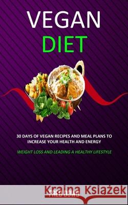 Vegan Diet: 30 Days of Vegan Recipes and Meal Plans to Increase Your Health and Energy (Weight Loss and Leading a Healthy Lifestyl Fred Dowd 9781989682999 Robert Satterfield