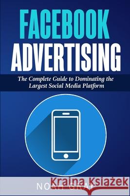 Facebook Advertising: The Complete Guide to Dominating the Largest Social Media Platform Noah Gray 9781989711026 Pluto King Publishing