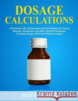 Dosage Calculations: A Workbook with 120 Questions and Full Solutions For Nurses, Pharmacy Technicians and Other Medical Practitioners (Cal Matt Clark 9781989726082 Newstone Publishing