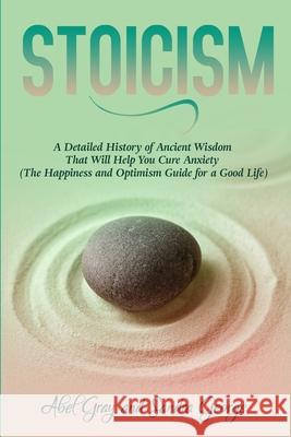 Stoicism: A Detailed History of Ancient Wisdom That Will Help You Cure Anxiety (The Happiness and Optimism Guide for a Good Life) Abel Gray 9781989726129 Newstone Publishing