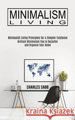 Minimalism Living: Minimalist Living Principles for a Simpler Existence (Brilliant Minimalism Tips to Declutter and Organize Your Home) Charles Sabb 9781989744642 Tomas Edwards