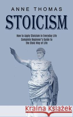 Stoicism: How to Apply Stoicism in Everyday Life (Complete Beginner's Guide to the Stoic Way of Life) Anne Thomas 9781989744758