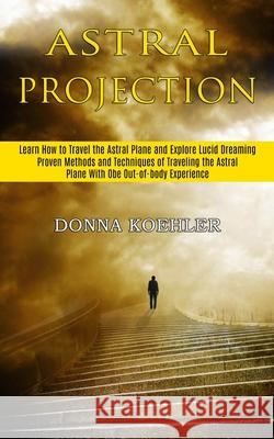 Astral Projection: Learn How to Travel the Astral Plane and Explore Lucid Dreaming (Proven Methods and Techniques of Traveling the Astral Donna Koehler 9781989744802 Tomas Edwards