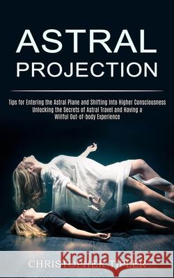 Astral Projection: Unlocking the Secrets of Astral Travel and Having a Willful Out-of-body Experience (Tips for Entering the Astral Plane Christopher Tipler 9781989744819
