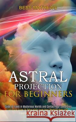Astral Projection for Beginners: Guide to Travel in Mysterious Worlds and Contact Your Loved Ones (Ultimate Guide to Separating From Your Physical Bod Bess Mathews 9781989744826 Tomas Edwards