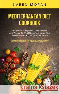 Mediterranean Diet Cookbook: The Essential Beginners Guide For Men And Women To Weight Loss And Lower Your Blood Pressure And Improve Your Health ( Karen Moran 9781989749845