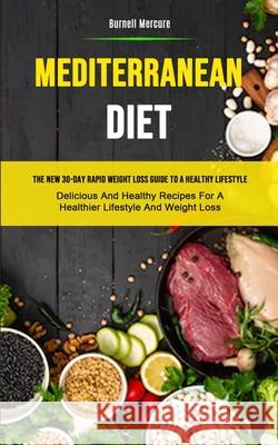 Mediterranean Diet: The New 30-day Rapid Weight Loss Guide To A Healthy Lifestyle (Delicious And Healthy Recipes For A Healthier Lifestyle Burnell Mercure 9781989749982