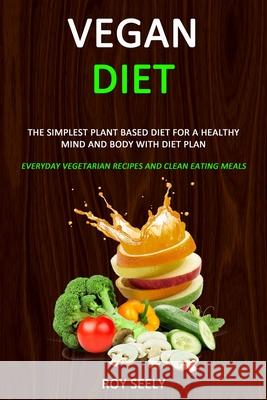 Vegan Diet: The Simplest Plant Based Diet for a Healthy Mind and Body with Diet Plan (Everyday Vegetarian Recipes and Clean Eating Roy Seely 9781989787021 Robert Satterfield