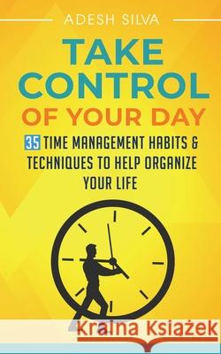 Take Control Of Your Day: 35 Time Management Habits & Techniques to Help Organize Your Life Adesh Silva 9781989805008 Adesh Silva