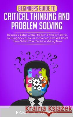 Beginners Guide to Critical Thinking and Problem Solving: Become a Better Critical Thinker & Problem Solver, by Using Secret Tools & Techniques That W Pamela Hughes 9781989814703 Jc Publishing