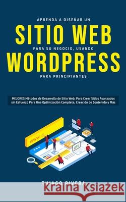 Aprenda a Diseñar un Sitio Web para Su Negocio, Usando WordPress para Principiantes: MEJORES Métodos de Desarrollo de Sitio Web, Para Crear Sitios Ava Rivera, Thiago 9781989814819