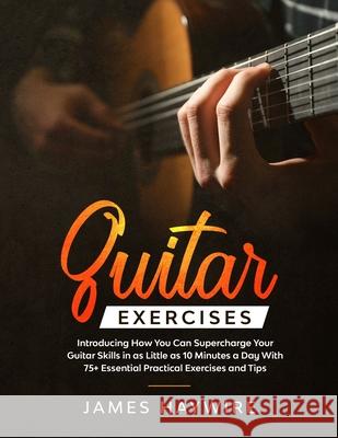 Guitar Exercises: Introducing How You Can Supercharge Your Guitar Skills In as Little as 10 Minutes a Day With 75+ Essential Practical E James Haywire 9781989838037 Donna Lloyd