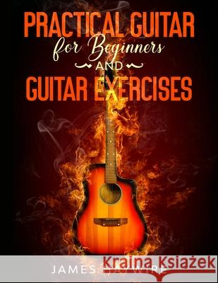 Practical Guitar For Beginners And Guitar Exercises: How To Teach Yourself To Play Your First Songs in 7 Days or Less Including 70+ Tips and Exercises James Haywire 9781989838891 Donna Lloyd