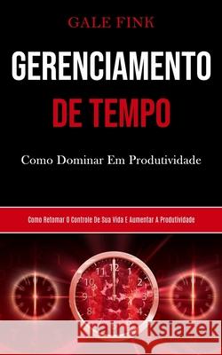Gerenciamento De Tempo: Como dominar em produtividade (Como retomar o controle de sua vida e aumentar a produtividade) Gale Fink 9781989853009 Daniel Heath