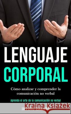 Lenguaje corporal: Cómo analizar y comprender la comunicación no verbal (Aprenda el arte de la comunicación no verbal) Zarate, Irving 9781989853207
