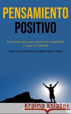 Pensamiento Positivo: Una mejor guía para superar la negatividad y lograr la felicidad (La mejor guía para sobreponerse a la negatividad y a Rivas, Cid 9781989891070