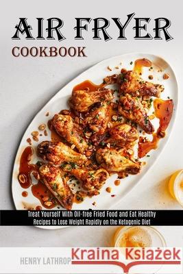 Air Fryer Cookbook: Recipes to Lose Weight Rapidly on the Ketogenic Diet (Treat Yourself With Oil-free Fried Food and Eat Healthy) Henry Lathrop 9781989891841