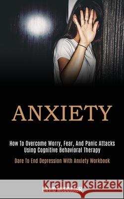 Anxiety: How to Overcome Worry, Fear, and Panic Attacks Using Cognitive Behavioral Therapy (Dare to End Depression With Anxiety Workbook) David McDonagh 9781989920084 Kevin Dennis