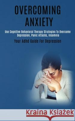 Overcoming Anxiety: Use Cognitive Behavioral Therapy Strategies to Overcome Depression, Panic Attacks, Insomnia (Your Adhd Guide for Depre Joshua Boyes 9781989920671