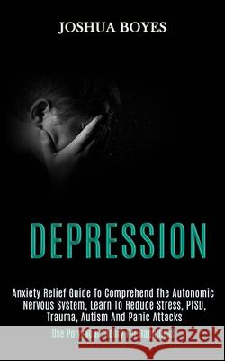 Depression: Anxiety Relief Guide to Comprehend the Autonomic Nervous System, Learn to Reduce Stress, Ptsd, Trauma, Autism and Pani Joshua Boyes 9781989920831