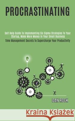 Procrastinating: Self Help Guide to Implementing Six Sigma Strategies to Your Startup, Make More Money in Your Small Business (Time Man Dan Rock 9781989965016