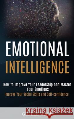 Emotional Intelligence: How to Improve Your Leadership and Master Your Emotions (Improve Your Social Skills and Self-confidence) Lee Wall, Gil 9781989965245 Kevin Dennis