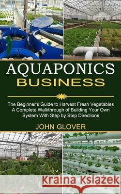 Aquaponics Business: A Complete Walkthrough of Building Your Own System With Step by Step Directions (The Beginner's Guide to Harvest Fresh John Glover 9781989965436 Kevin Dennis