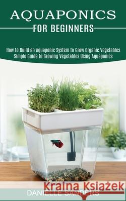 Aquaponics for Beginners: How to Build an Aquaponic System to Grow Organic Vegetables (Simple Guide to Growing Vegetables Using Aquaponics) Danielle Sanders 9781989965467 Kevin Dennis