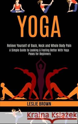 Yoga: A Simple Guide to Looking & Feeling Better With Yoga Poses for Beginners (Relieve Yourself of Back, Neck and Whole Bod Leslie Brown 9781989990544 Rob Miles