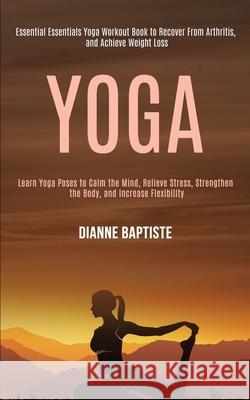 Yoga: Learn Yoga Poses to Calm the Mind, Relieve Stress, Strengthen the Body, and Increase Flexibility (Essential Essentials Dianne Baptiste 9781989990582