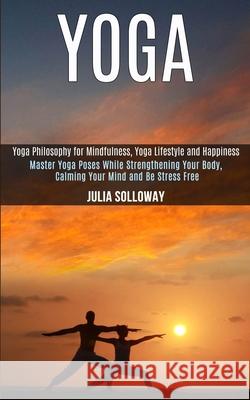 Yoga: Master Yoga Poses While Strengthening Your Body, Calming Your Mind and Be Stress Free (Yoga Philosophy for Mindfulness Julia Solloway 9781989990605 Rob Miles