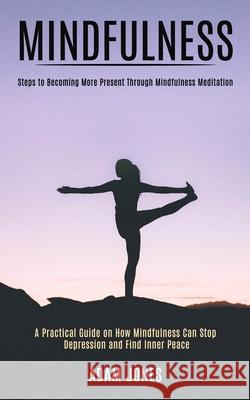 Mindfulness: A Practical Guide on How Mindfulness Can Stop Depression and Find Inner Peace (Steps to Becoming More Present Through Adam Jones 9781989990780