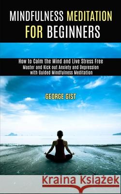 Mindfulness Meditation for Beginners: Master and Kick Out Anxiety and Depression With Guided Mindfulness Meditation (How to Calm the Mind and Live Str George Gist 9781989990889