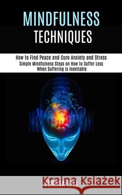 Mindfulness Techniques: Simple Mindfulness Steps on How to Suffer Less When Suffering is Inevitable (How to Find Peace and Cure Anxiety and St Joshua Hill 9781989990933