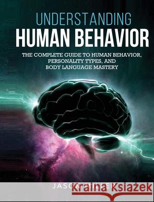Understanding Human Behavior: The Complete Guide to Human Behavior, Personality Types, and Body Language Mastery Jason Miller 9781990059186