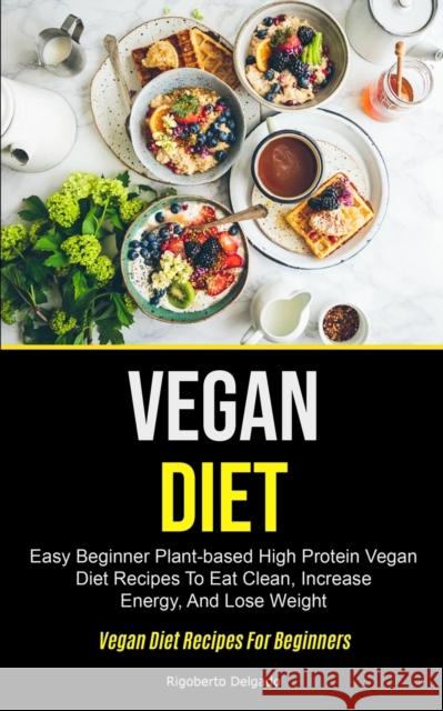 Vegan Diet: Easy Beginner Plant-based High Protein Vegan Diet Recipes To Eat Clean, Increase Energy, And Lose Weight (Vegan Diet R Rigoberto Delgado 9781990061431