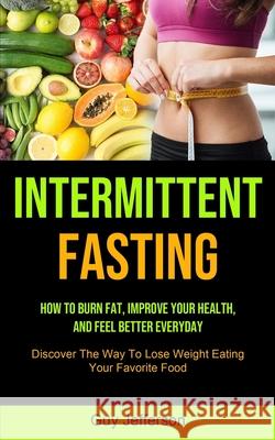 Intermittent Fasting: How To Burn Fat, Improve Your Health, And Feel Better Everyday (Discover The Way To Lose Weight Eating Your Favorite F Guy Jefferson 9781990061868