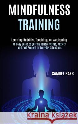 Mindfulness Training: An Easy Guide to Quickly Relieve Stress, Anxiety and Feel Present in Everyday Situations (Learning Buddhist Teachings Samuel Baer 9781990084003 Rob Miles