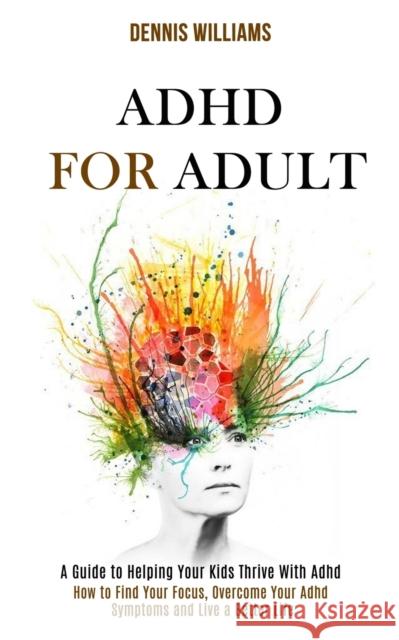 Adhd for Adult: How to Find Your Focus, Overcome Your Adhd Symptoms and Live a Better Life (A Guide to Helping Your Kids Thrive With A Dennis Williams 9781990084188 Rob Miles