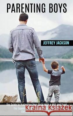 Parenting Boys: The Guide to Protecting Your Child With a Will and Trust (The Essential and Practical Guide to Raising Children to Bec Jeffrey Jackson 9781990084256