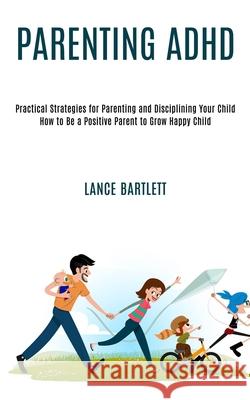 Parenting Adhd: Practical Strategies for Parenting and Disciplining Your Child (How to Be a Positive Parent to Grow Happy Child) Lance Bartlett 9781990084263 Rob Miles